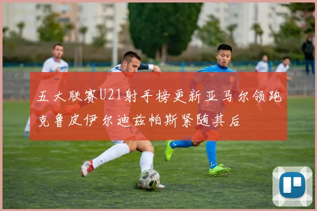 五大联赛U21射手榜更新亚马尔领跑克鲁皮伊尔迪兹帕斯紧随其后