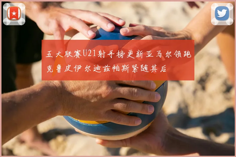 五大联赛U21射手榜更新亚马尔领跑克鲁皮伊尔迪兹帕斯紧随其后