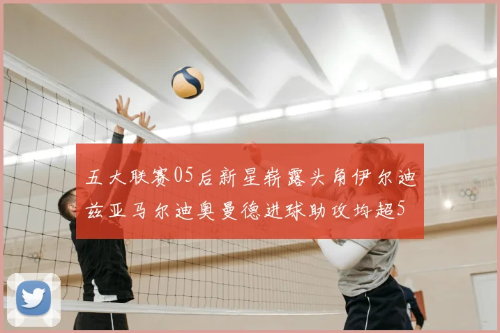 五大联赛05后新星崭露头角伊尔迪兹亚马尔迪奥曼德进球助攻均超5