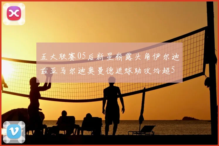 五大联赛05后新星崭露头角伊尔迪兹亚马尔迪奥曼德进球助攻均超5