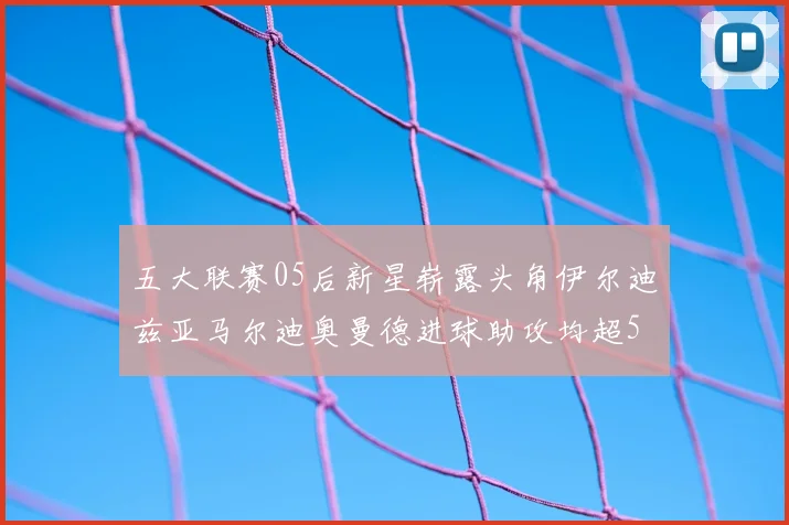 五大联赛05后新星崭露头角伊尔迪兹亚马尔迪奥曼德进球助攻均超5