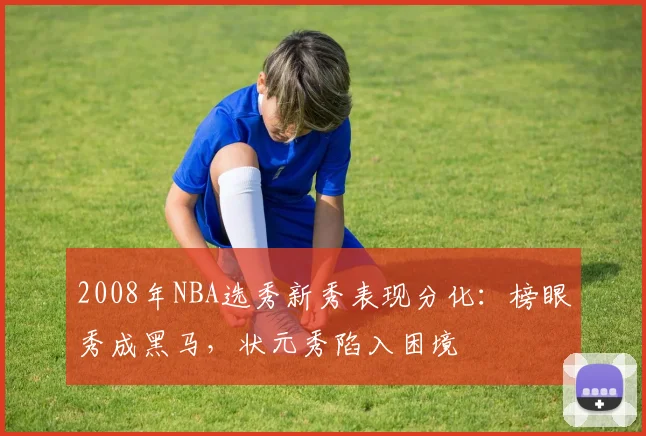 2008年NBA选秀新秀表现分化：榜眼秀成黑马，状元秀陷入困境