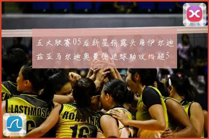 五大联赛05后新星崭露头角伊尔迪兹亚马尔迪奥曼德进球助攻均超5
