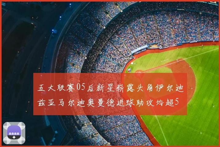 五大联赛05后新星崭露头角伊尔迪兹亚马尔迪奥曼德进球助攻均超5