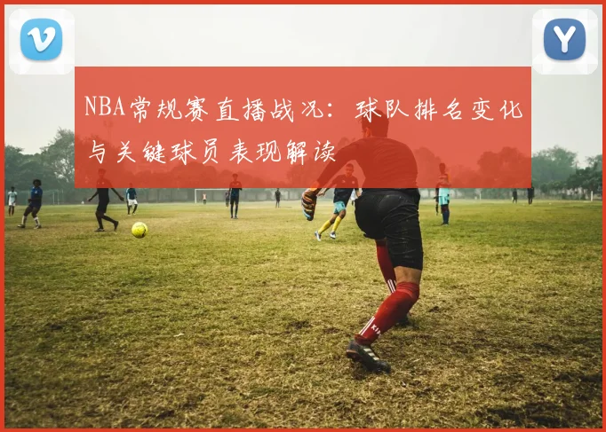 NBA常规赛直播战况：球队排名变化与关键球员表现解读