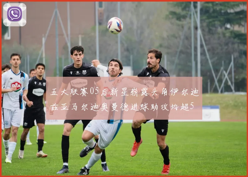 五大联赛05后新星崭露头角伊尔迪兹亚马尔迪奥曼德进球助攻均超5