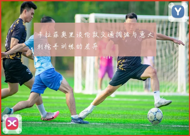 卡拉菲奥里谈伦敦交通拥堵与意大利枪手训练的差异