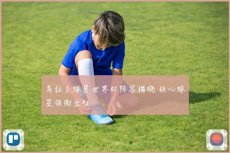 乌拉圭球员世界杯阵容揭晓 核心球星领衔出征