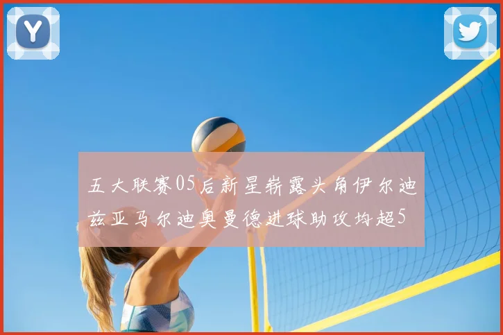 五大联赛05后新星崭露头角伊尔迪兹亚马尔迪奥曼德进球助攻均超5