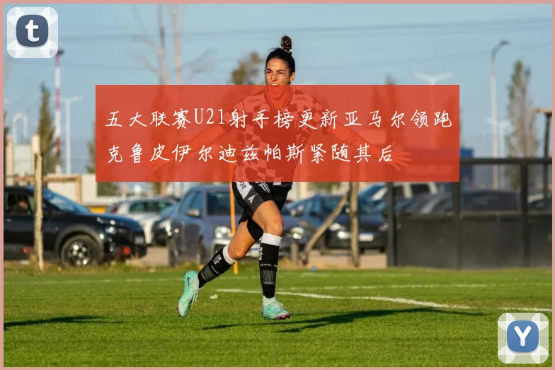 五大联赛U21射手榜更新亚马尔领跑克鲁皮伊尔迪兹帕斯紧随其后