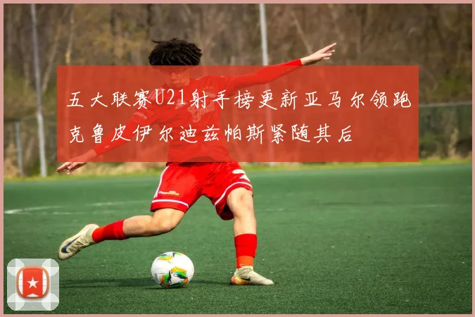 五大联赛U21射手榜更新亚马尔领跑克鲁皮伊尔迪兹帕斯紧随其后