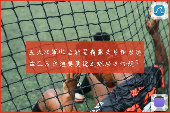 五大联赛05后新星崭露头角伊尔迪兹亚马尔迪奥曼德进球助攻均超5
