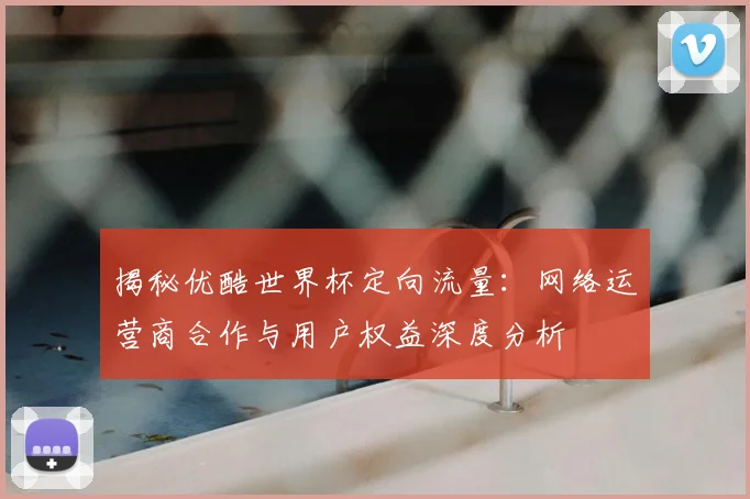 揭秘优酷世界杯定向流量：网络运营商合作与用户权益深度分析