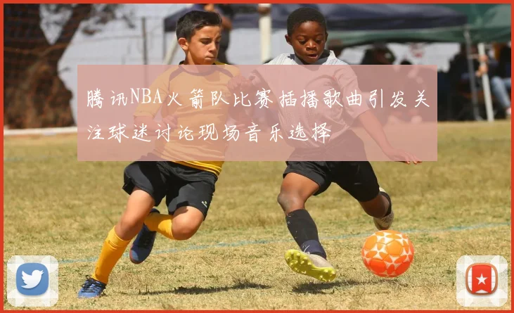 腾讯NBA火箭队比赛插播歌曲引发关注球迷讨论现场音乐选择