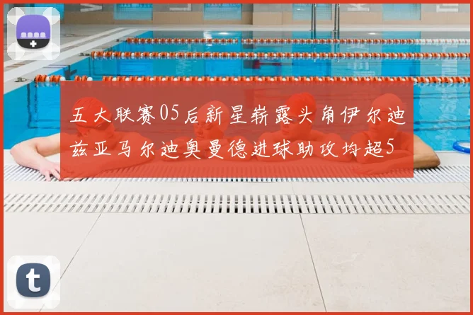 五大联赛05后新星崭露头角伊尔迪兹亚马尔迪奥曼德进球助攻均超5