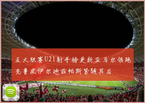 五大联赛U21射手榜更新亚马尔领跑克鲁皮伊尔迪兹帕斯紧随其后