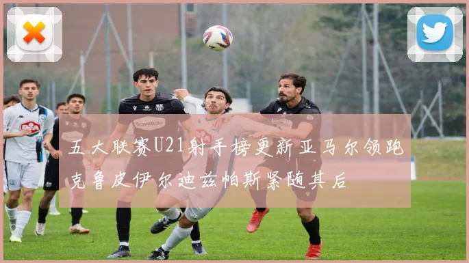 五大联赛U21射手榜更新亚马尔领跑克鲁皮伊尔迪兹帕斯紧随其后