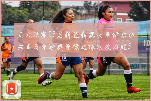 五大联赛05后新星崭露头角伊尔迪兹亚马尔迪奥曼德进球助攻均超5