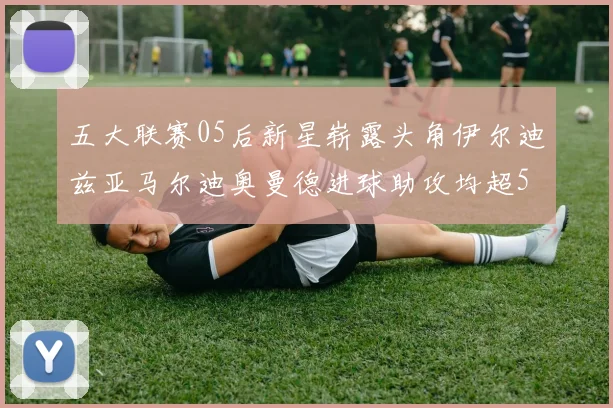 五大联赛05后新星崭露头角伊尔迪兹亚马尔迪奥曼德进球助攻均超5