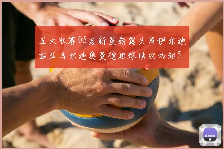 五大联赛05后新星崭露头角伊尔迪兹亚马尔迪奥曼德进球助攻均超5