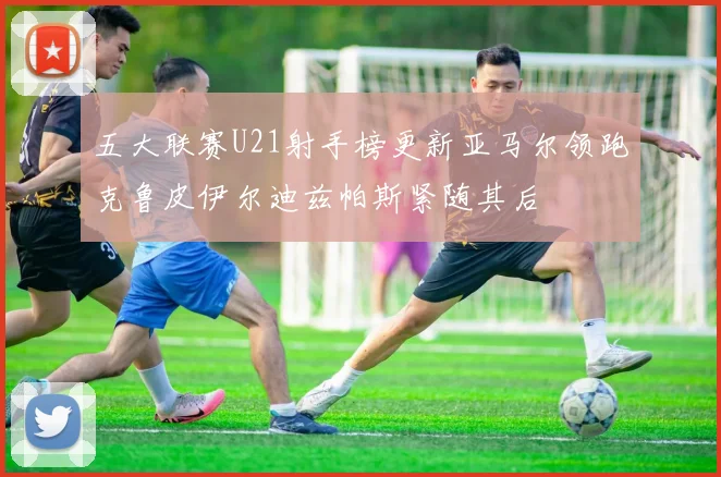 五大联赛U21射手榜更新亚马尔领跑克鲁皮伊尔迪兹帕斯紧随其后