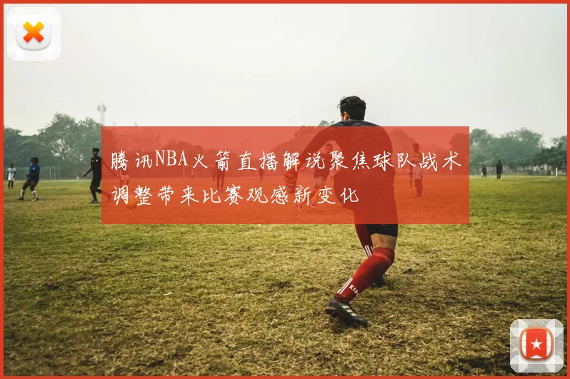 腾讯NBA火箭直播解说聚焦球队战术调整带来比赛观感新变化
