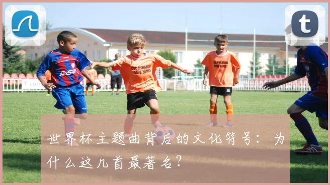 世界杯主题曲背后的文化符号：为什么这几首最著名？