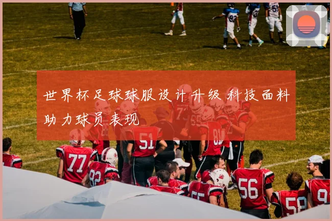 世界杯足球球服设计升级 科技面料助力球员表现