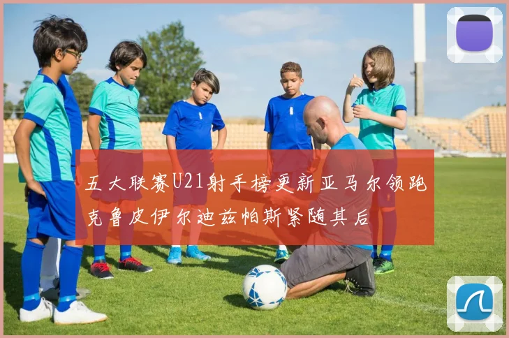 五大联赛U21射手榜更新亚马尔领跑克鲁皮伊尔迪兹帕斯紧随其后