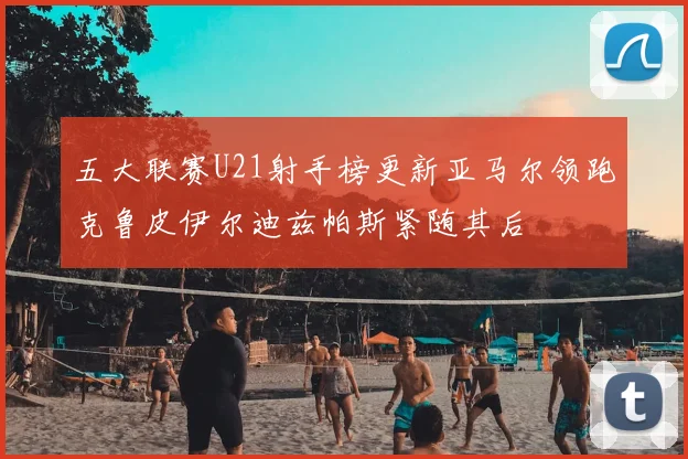 五大联赛U21射手榜更新亚马尔领跑克鲁皮伊尔迪兹帕斯紧随其后