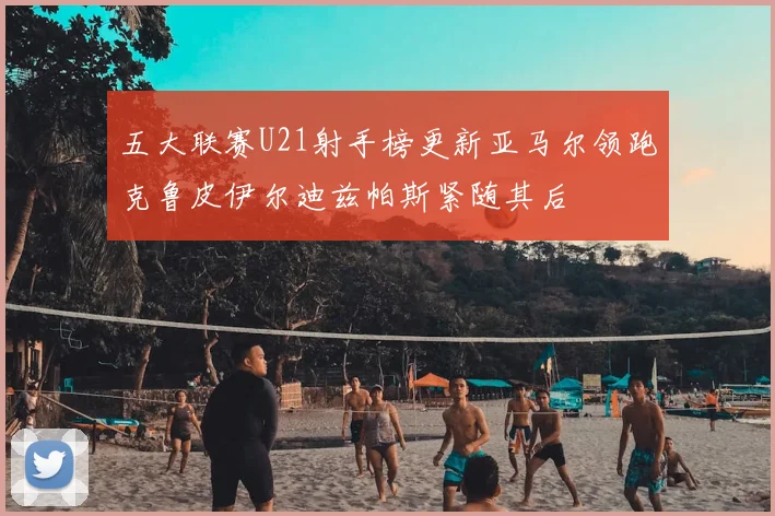 五大联赛U21射手榜更新亚马尔领跑克鲁皮伊尔迪兹帕斯紧随其后