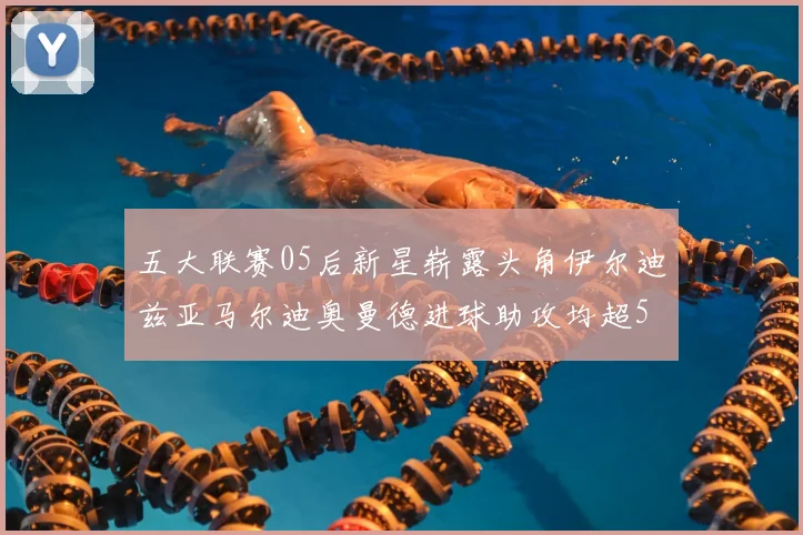 五大联赛05后新星崭露头角伊尔迪兹亚马尔迪奥曼德进球助攻均超5