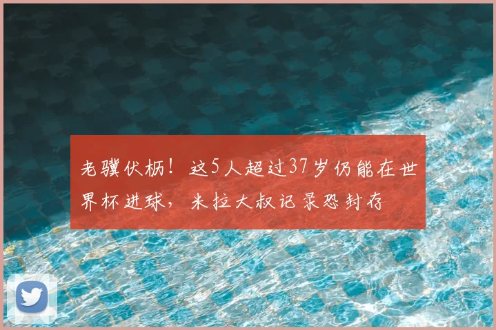 老骥伏枥！这5人超过37岁仍能在世界杯进球，米拉大叔记录恐封存