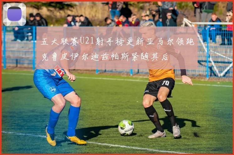 五大联赛U21射手榜更新亚马尔领跑克鲁皮伊尔迪兹帕斯紧随其后