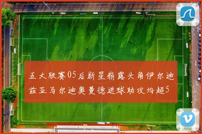 五大联赛05后新星崭露头角伊尔迪兹亚马尔迪奥曼德进球助攻均超5