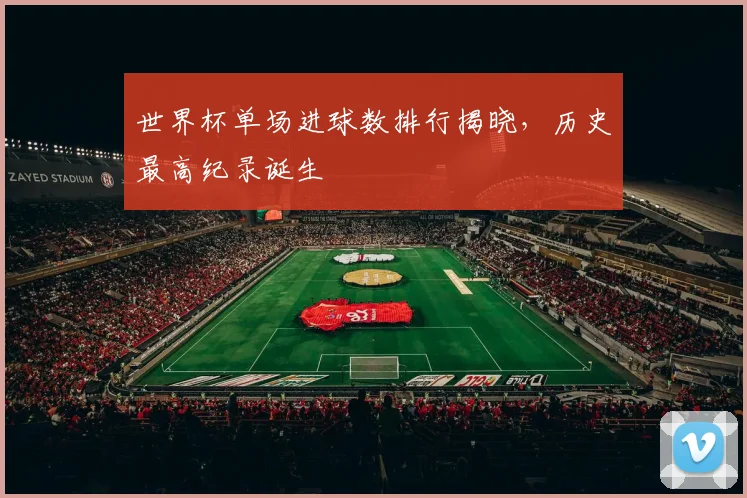 世界杯单场进球数排行揭晓，历史最高纪录诞生