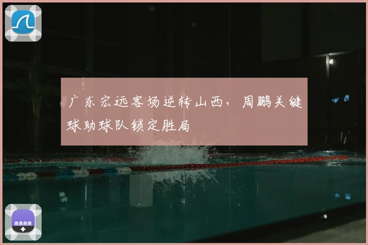 广东宏远客场逆转山西,周鹏关键球助球队锁定胜局