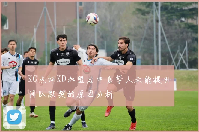 KG点评KD加盟后申京等人未能提升团队默契的原因分析